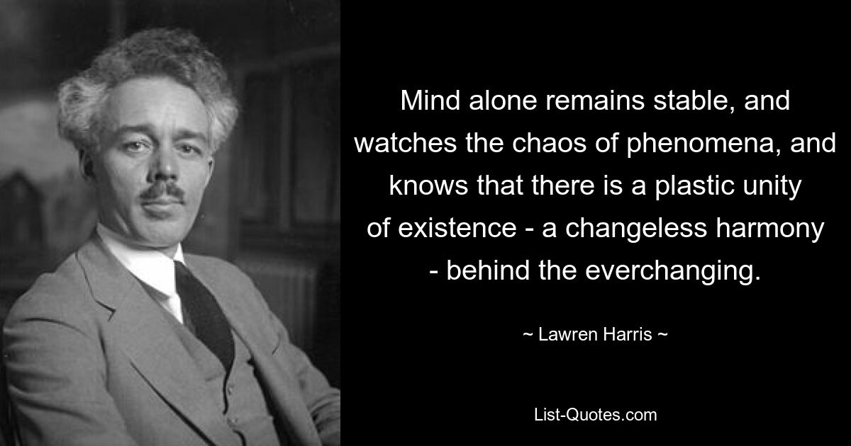 Mind alone remains stable, and watches the chaos of phenomena, and knows that there is a plastic unity of existence - a changeless harmony - behind the everchanging. — © Lawren Harris