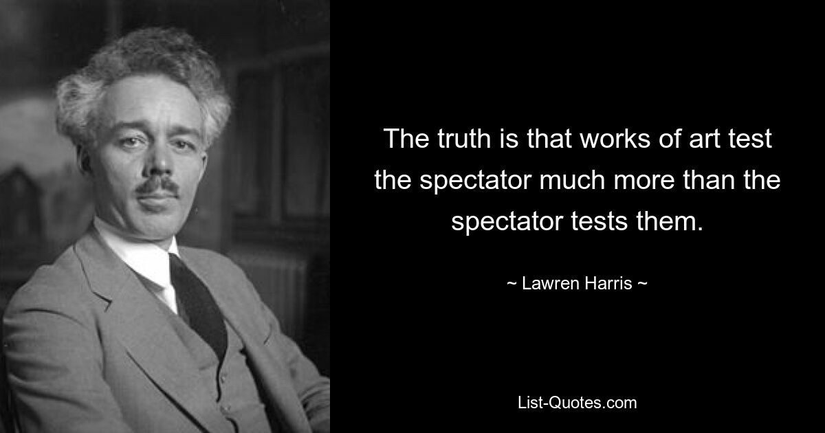 The truth is that works of art test the spectator much more than the spectator tests them. — © Lawren Harris