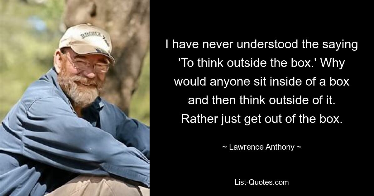 I have never understood the saying 'To think outside the box.' Why would anyone sit inside of a box and then think outside of it. Rather just get out of the box. — © Lawrence Anthony