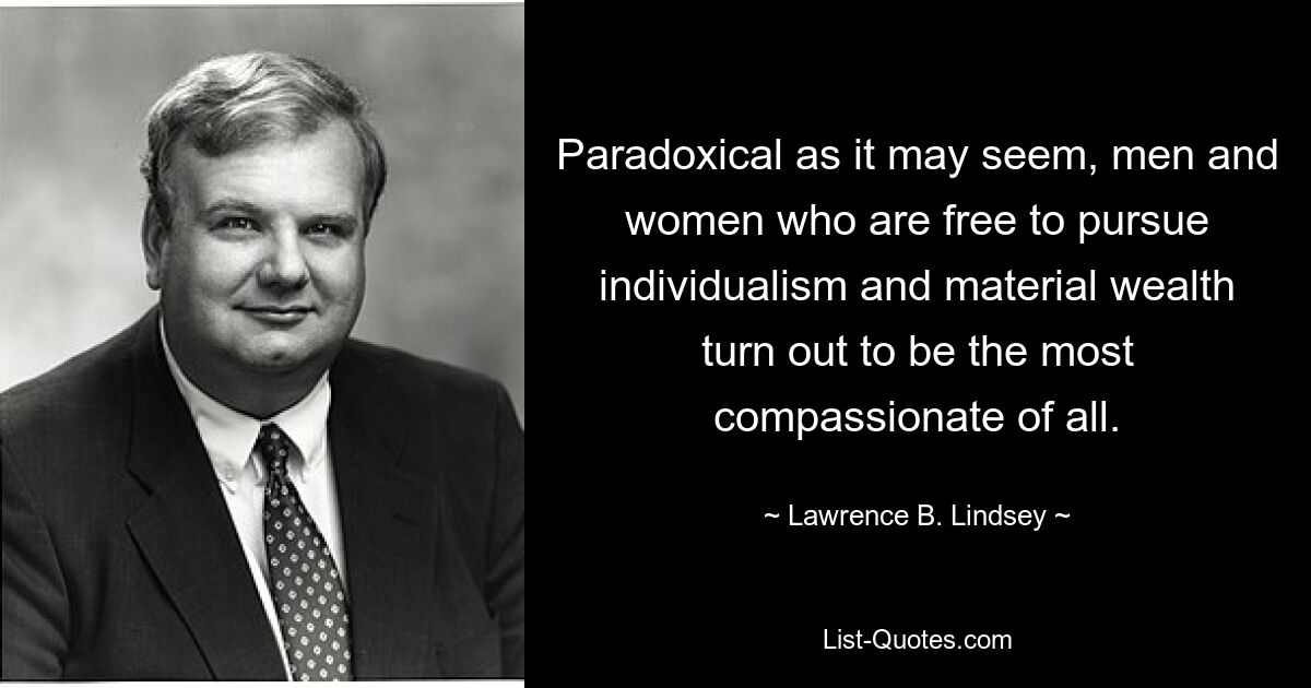 Paradoxical as it may seem, men and women who are free to pursue individualism and material wealth turn out to be the most compassionate of all. — © Lawrence B. Lindsey