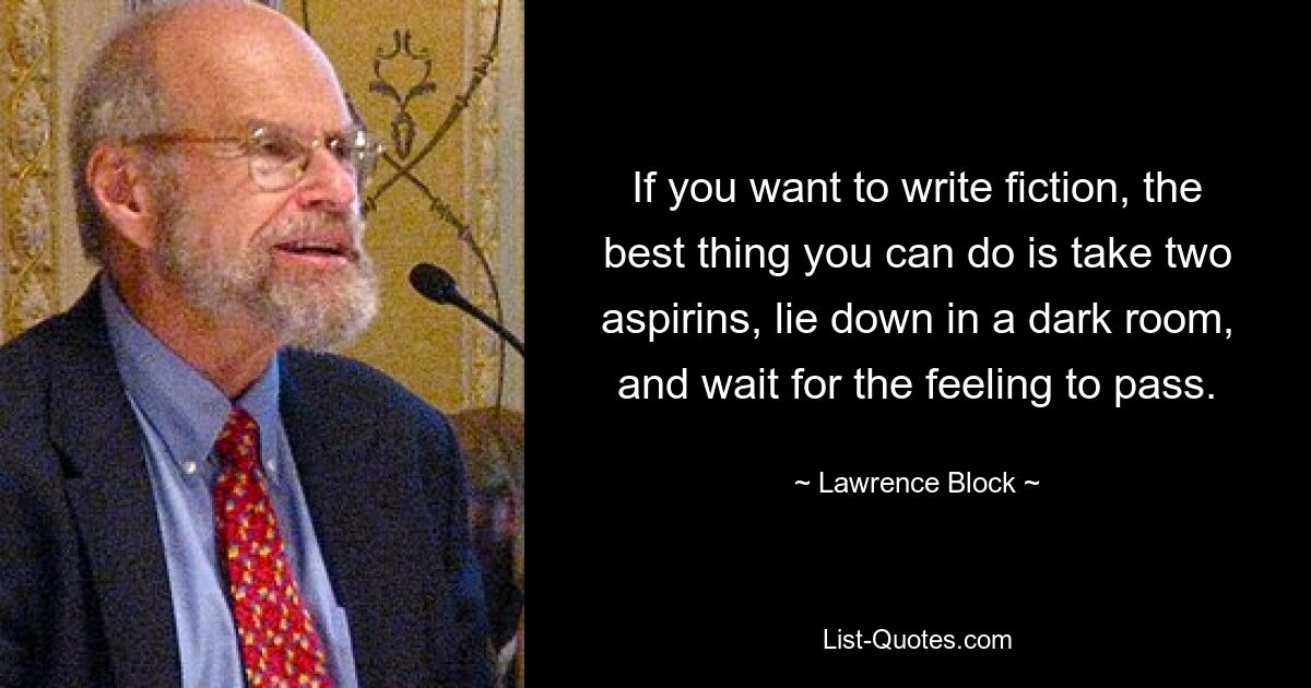 If you want to write fiction, the best thing you can do is take two aspirins, lie down in a dark room, and wait for the feeling to pass. — © Lawrence Block