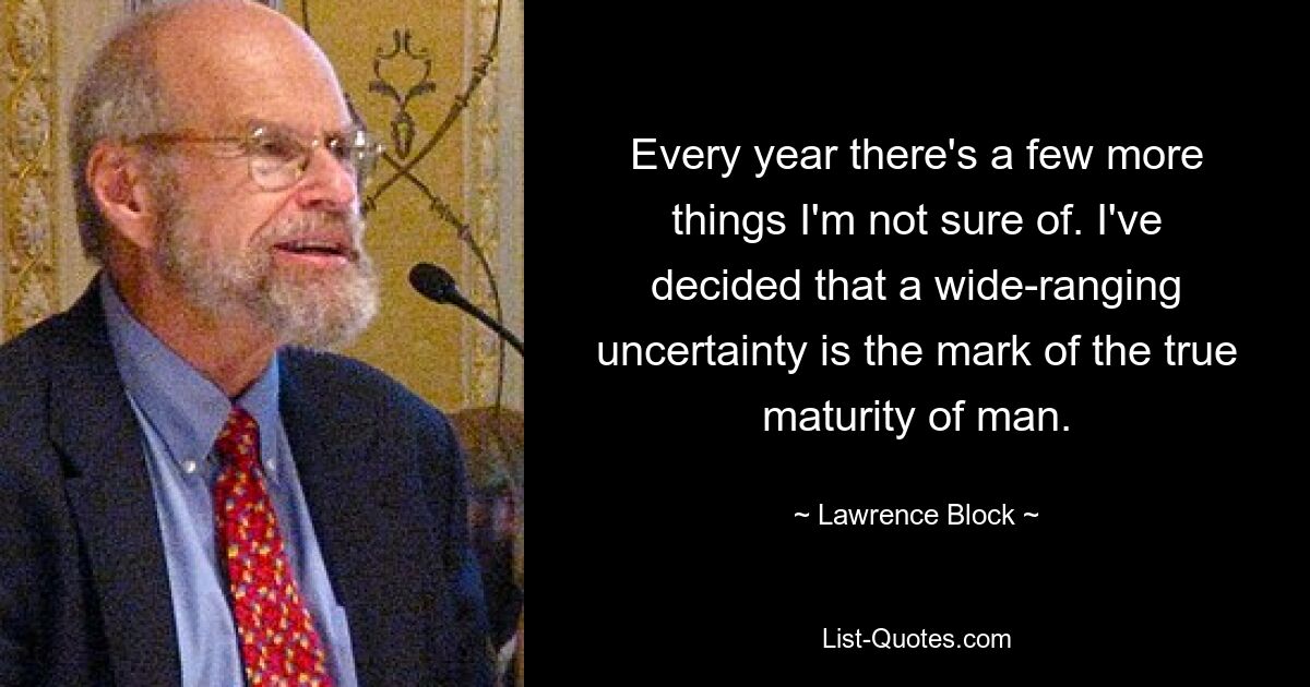 Every year there's a few more things I'm not sure of. I've decided that a wide-ranging uncertainty is the mark of the true maturity of man. — © Lawrence Block