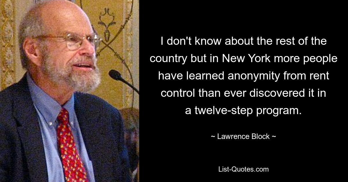 I don't know about the rest of the country but in New York more people have learned anonymity from rent control than ever discovered it in a twelve-step program. — © Lawrence Block