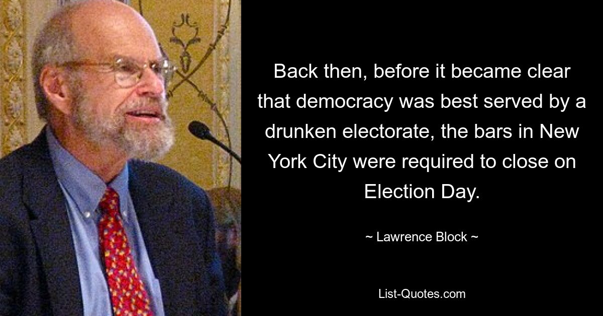 Back then, before it became clear that democracy was best served by a drunken electorate, the bars in New York City were required to close on Election Day. — © Lawrence Block