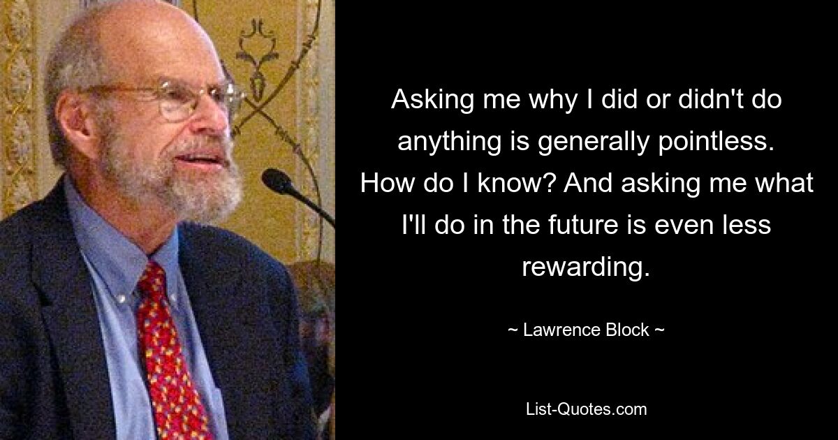 Asking me why I did or didn't do anything is generally pointless. How do I know? And asking me what I'll do in the future is even less rewarding. — © Lawrence Block