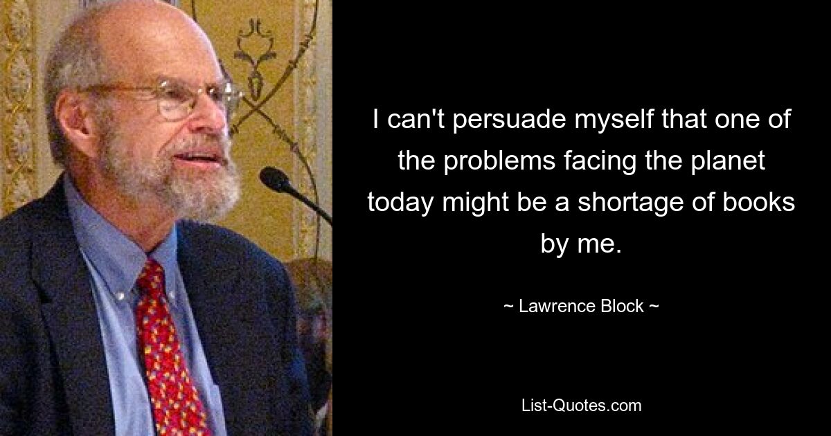 I can't persuade myself that one of the problems facing the planet today might be a shortage of books by me. — © Lawrence Block