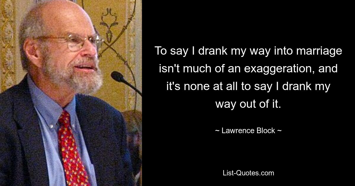 To say I drank my way into marriage isn't much of an exaggeration, and it's none at all to say I drank my way out of it. — © Lawrence Block