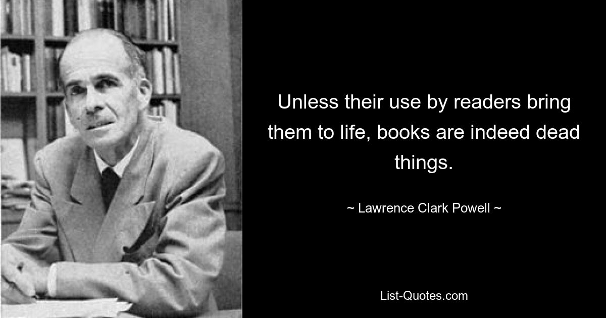 Unless their use by readers bring them to life, books are indeed dead things. — © Lawrence Clark Powell