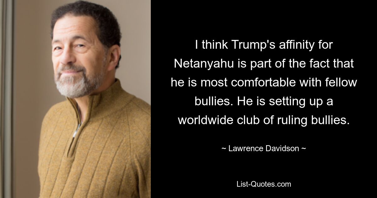 I think Trump's affinity for Netanyahu is part of the fact that he is most comfortable with fellow bullies. He is setting up a worldwide club of ruling bullies. — © Lawrence Davidson