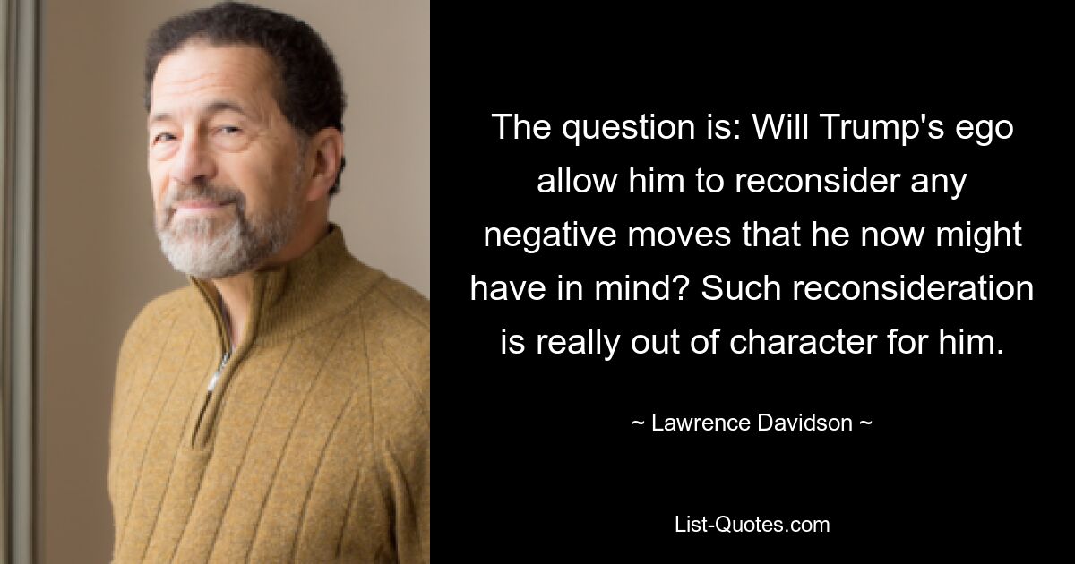 The question is: Will Trump's ego allow him to reconsider any negative moves that he now might have in mind? Such reconsideration is really out of character for him. — © Lawrence Davidson