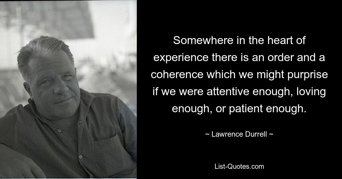 Somewhere in the heart of experience there is an order and a coherence which we might purprise if we were attentive enough, loving enough, or patient enough. — © Lawrence Durrell