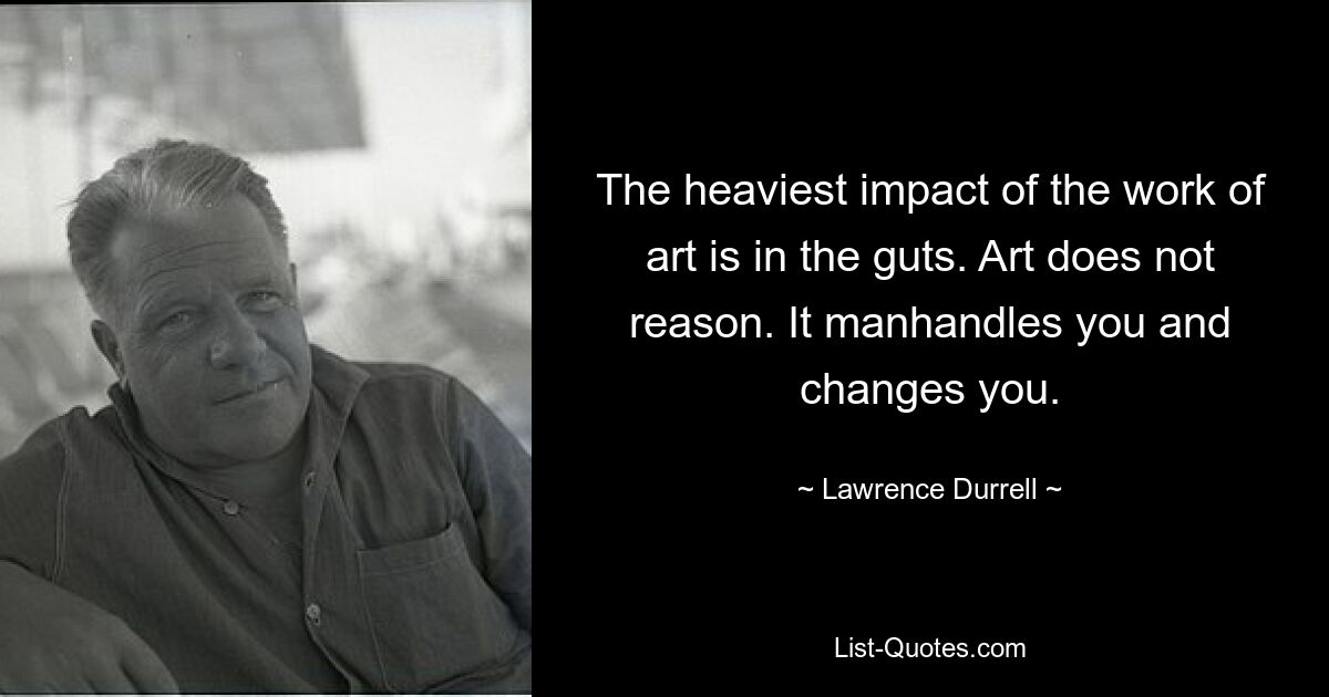 The heaviest impact of the work of art is in the guts. Art does not reason. It manhandles you and changes you. — © Lawrence Durrell