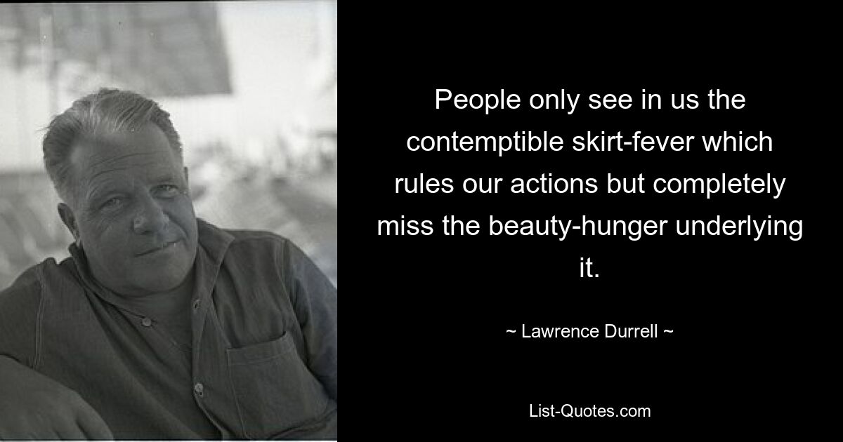 People only see in us the contemptible skirt-fever which rules our actions but completely miss the beauty-hunger underlying it. — © Lawrence Durrell