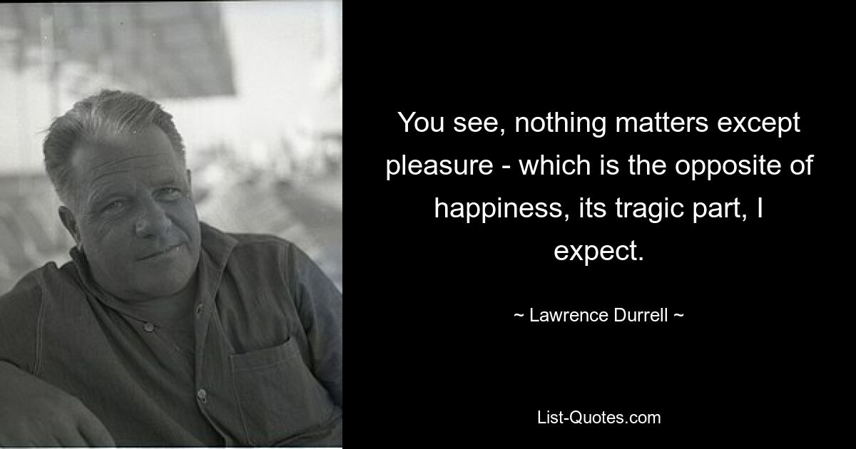 You see, nothing matters except pleasure - which is the opposite of happiness, its tragic part, I expect. — © Lawrence Durrell