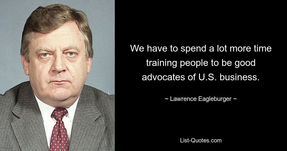 We have to spend a lot more time training people to be good advocates of U.S. business. — © Lawrence Eagleburger