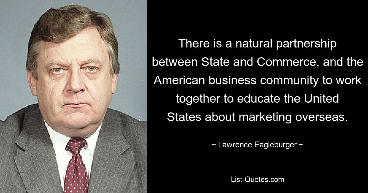 There is a natural partnership between State and Commerce, and the American business community to work together to educate the United States about marketing overseas. — © Lawrence Eagleburger