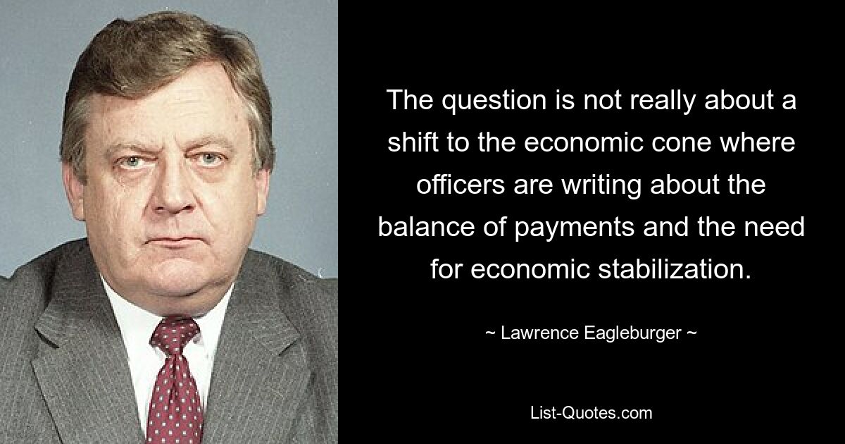 The question is not really about a shift to the economic cone where officers are writing about the balance of payments and the need for economic stabilization. — © Lawrence Eagleburger