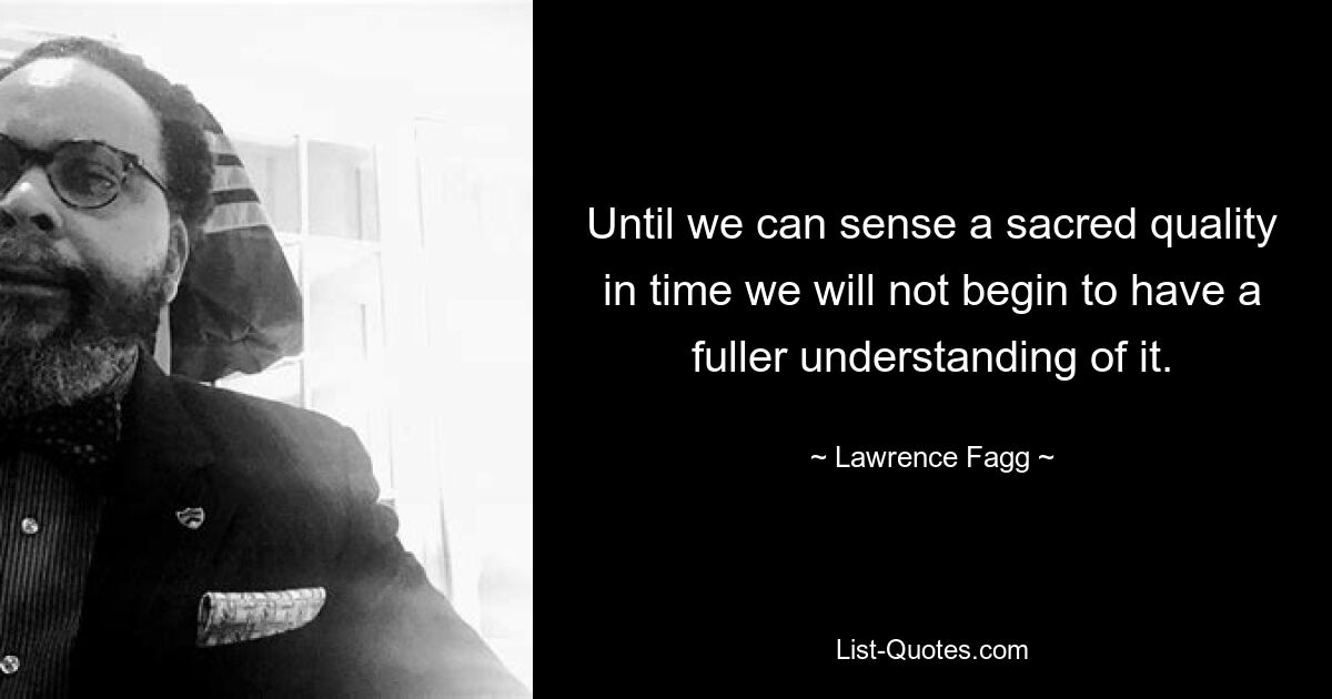 Until we can sense a sacred quality in time we will not begin to have a fuller understanding of it. — © Lawrence Fagg