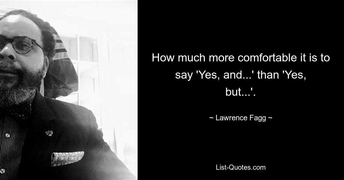 How much more comfortable it is to say 'Yes, and...' than 'Yes, but...'. — © Lawrence Fagg