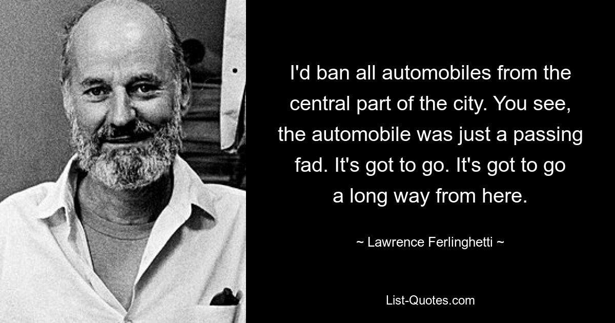 I'd ban all automobiles from the central part of the city. You see, the automobile was just a passing fad. It's got to go. It's got to go a long way from here. — © Lawrence Ferlinghetti