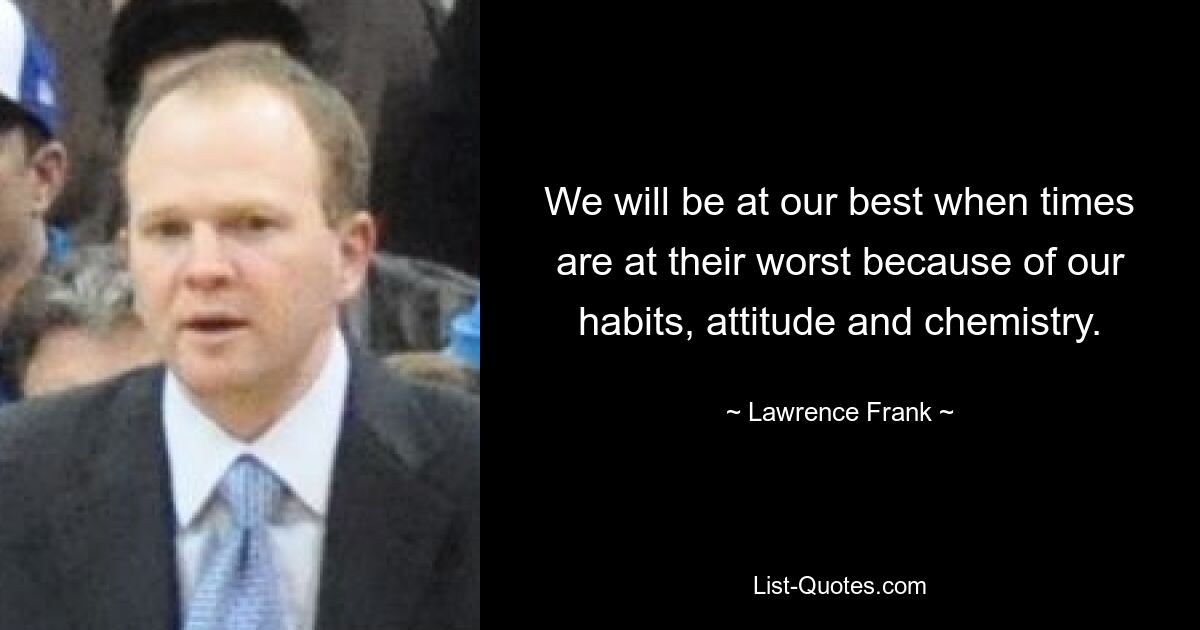 We will be at our best when times are at their worst because of our habits, attitude and chemistry. — © Lawrence Frank