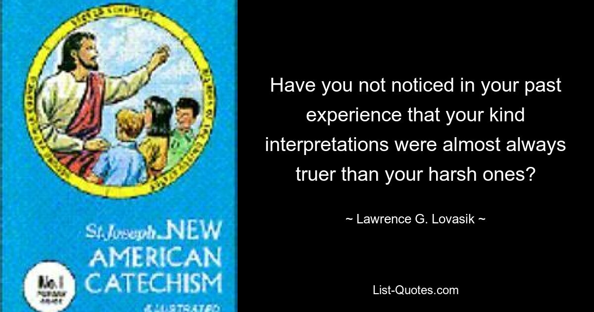 Have you not noticed in your past experience that your kind interpretations were almost always truer than your harsh ones? — © Lawrence G. Lovasik