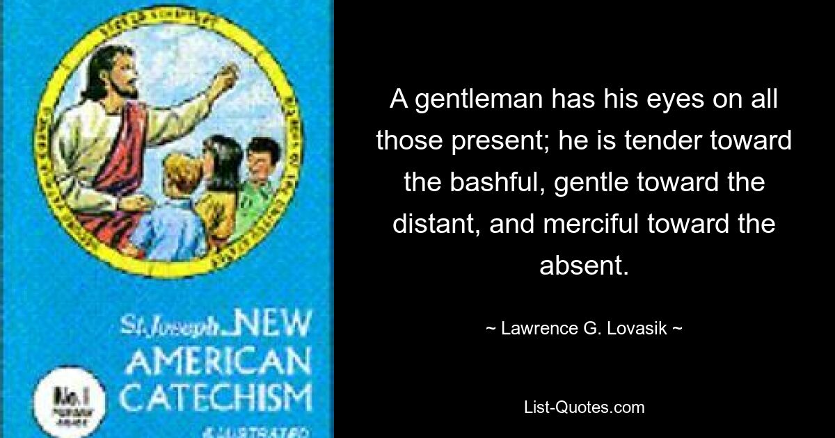 A gentleman has his eyes on all those present; he is tender toward the bashful, gentle toward the distant, and merciful toward the absent. — © Lawrence G. Lovasik