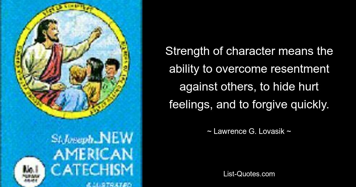 Strength of character means the ability to overcome resentment against others, to hide hurt feelings, and to forgive quickly. — © Lawrence G. Lovasik