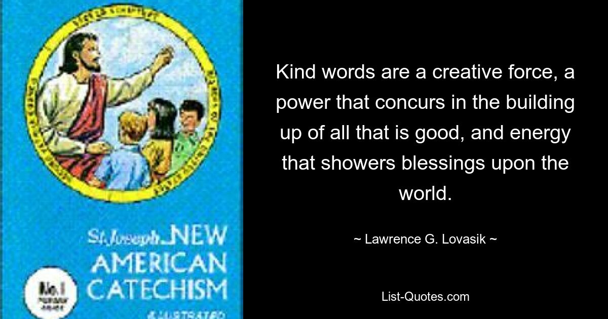 Kind words are a creative force, a power that concurs in the building up of all that is good, and energy that showers blessings upon the world. — © Lawrence G. Lovasik