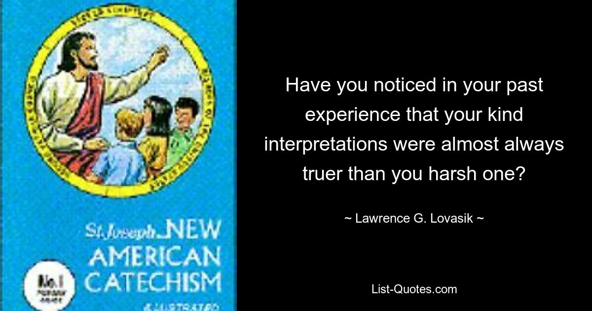 Have you noticed in your past experience that your kind interpretations were almost always truer than you harsh one? — © Lawrence G. Lovasik