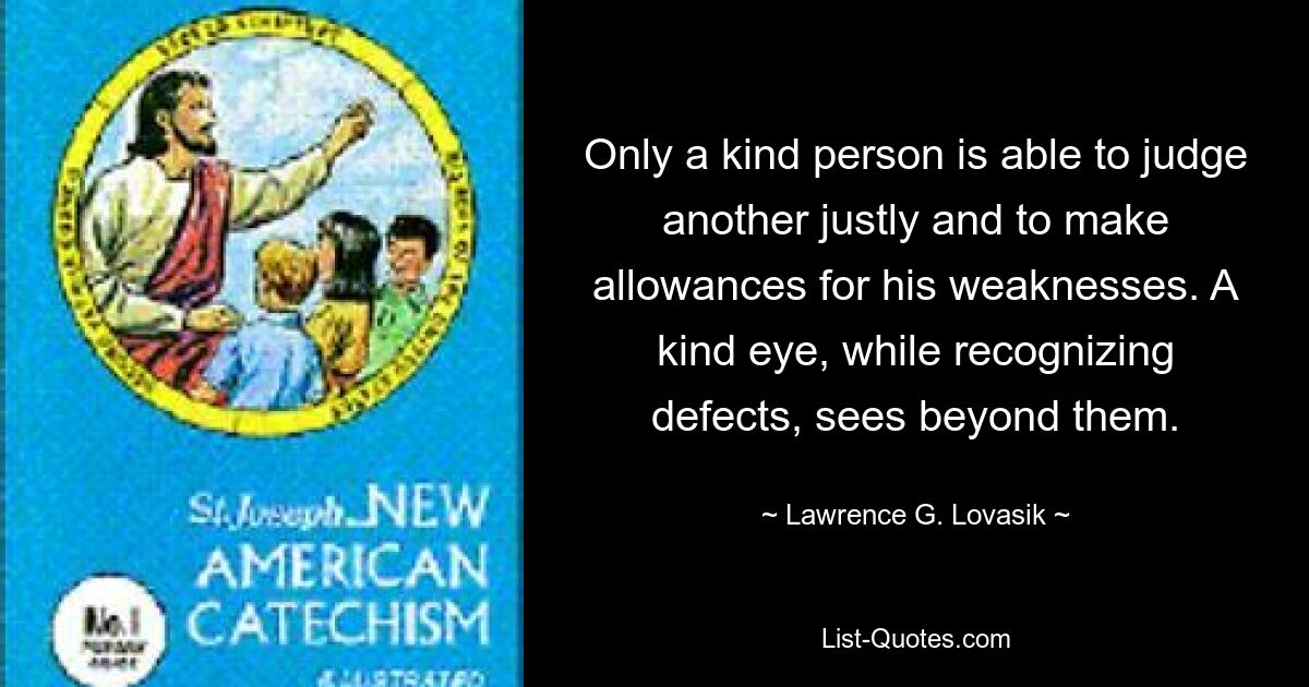 Only a kind person is able to judge another justly and to make allowances for his weaknesses. A kind eye, while recognizing defects, sees beyond them. — © Lawrence G. Lovasik