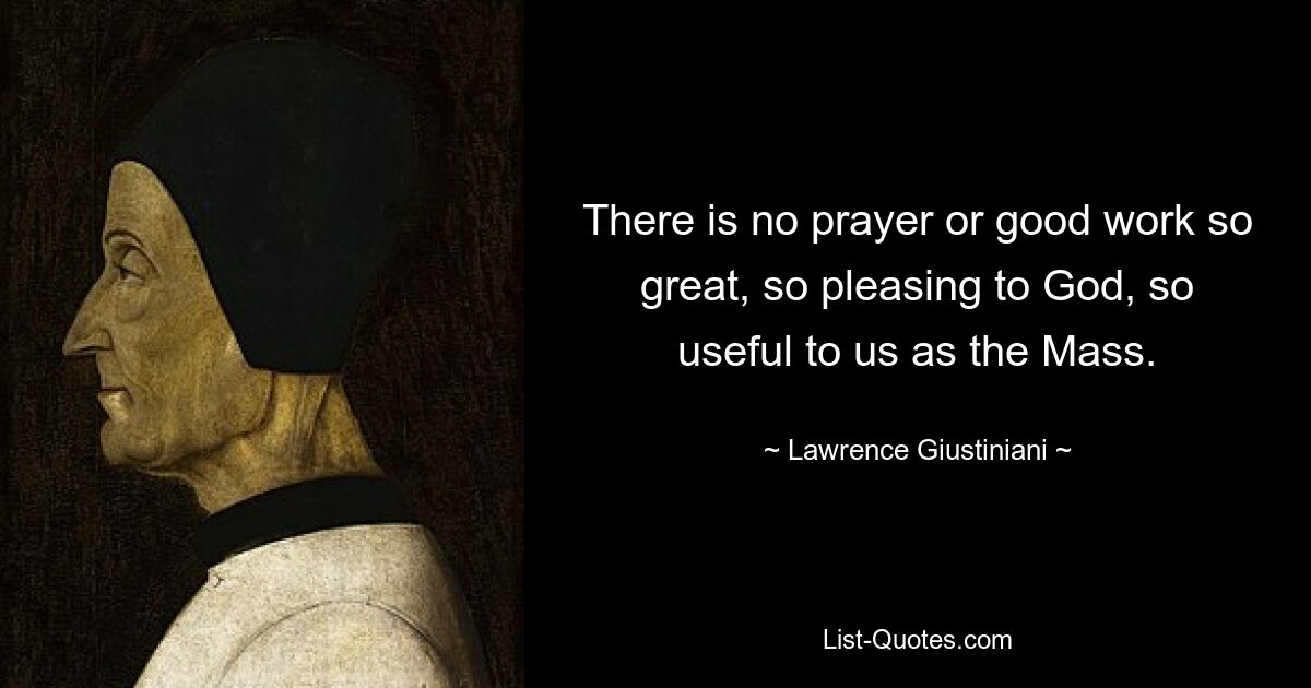 There is no prayer or good work so great, so pleasing to God, so useful to us as the Mass. — © Lawrence Giustiniani