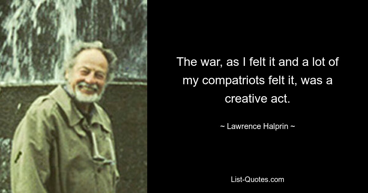 The war, as I felt it and a lot of my compatriots felt it, was a creative act. — © Lawrence Halprin