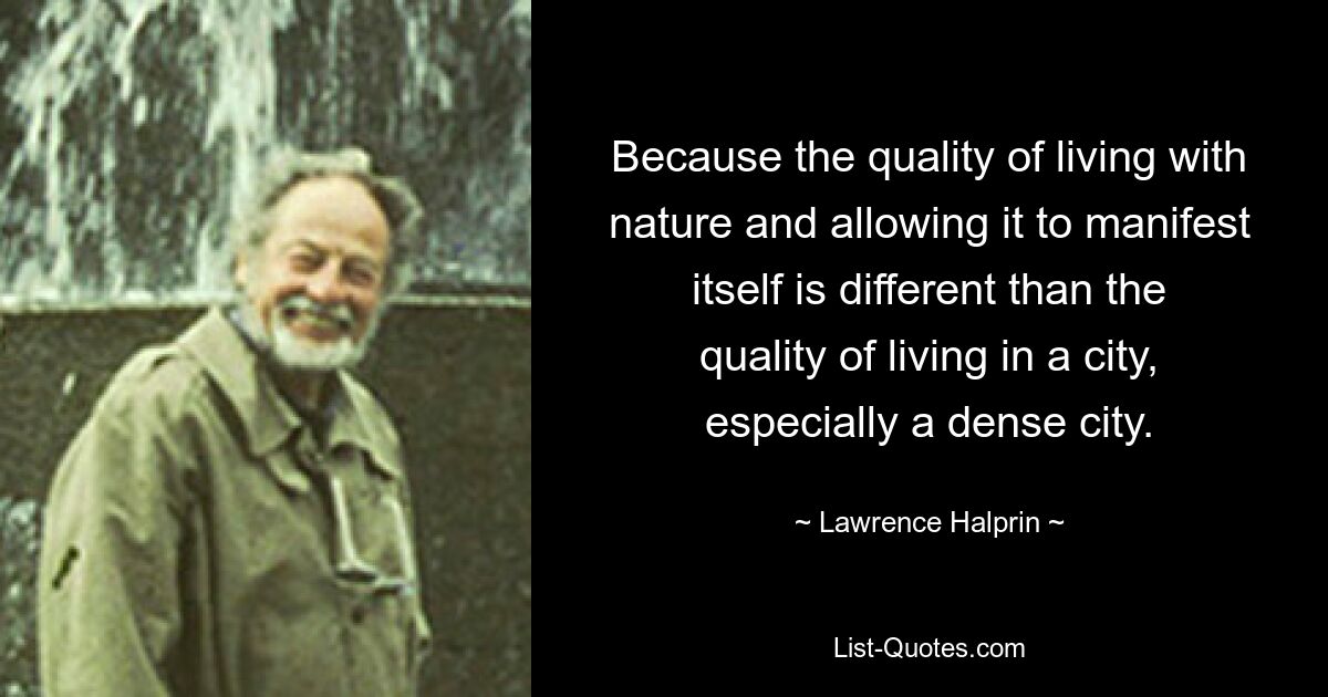 Because the quality of living with nature and allowing it to manifest itself is different than the quality of living in a city, especially a dense city. — © Lawrence Halprin