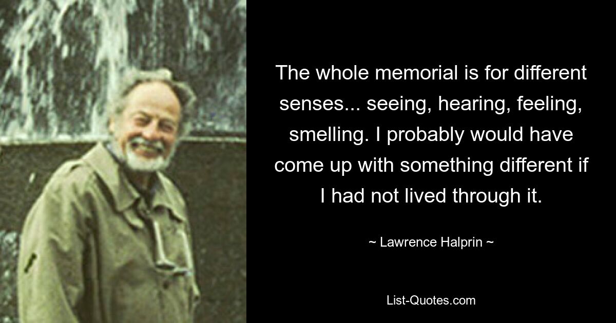 The whole memorial is for different senses... seeing, hearing, feeling, smelling. I probably would have come up with something different if I had not lived through it. — © Lawrence Halprin