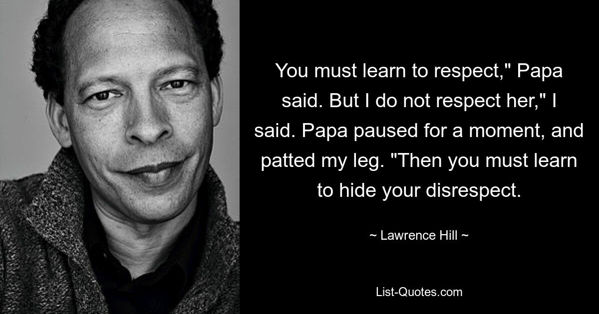 You must learn to respect," Papa said. But I do not respect her," I said. Papa paused for a moment, and patted my leg. "Then you must learn to hide your disrespect. — © Lawrence Hill