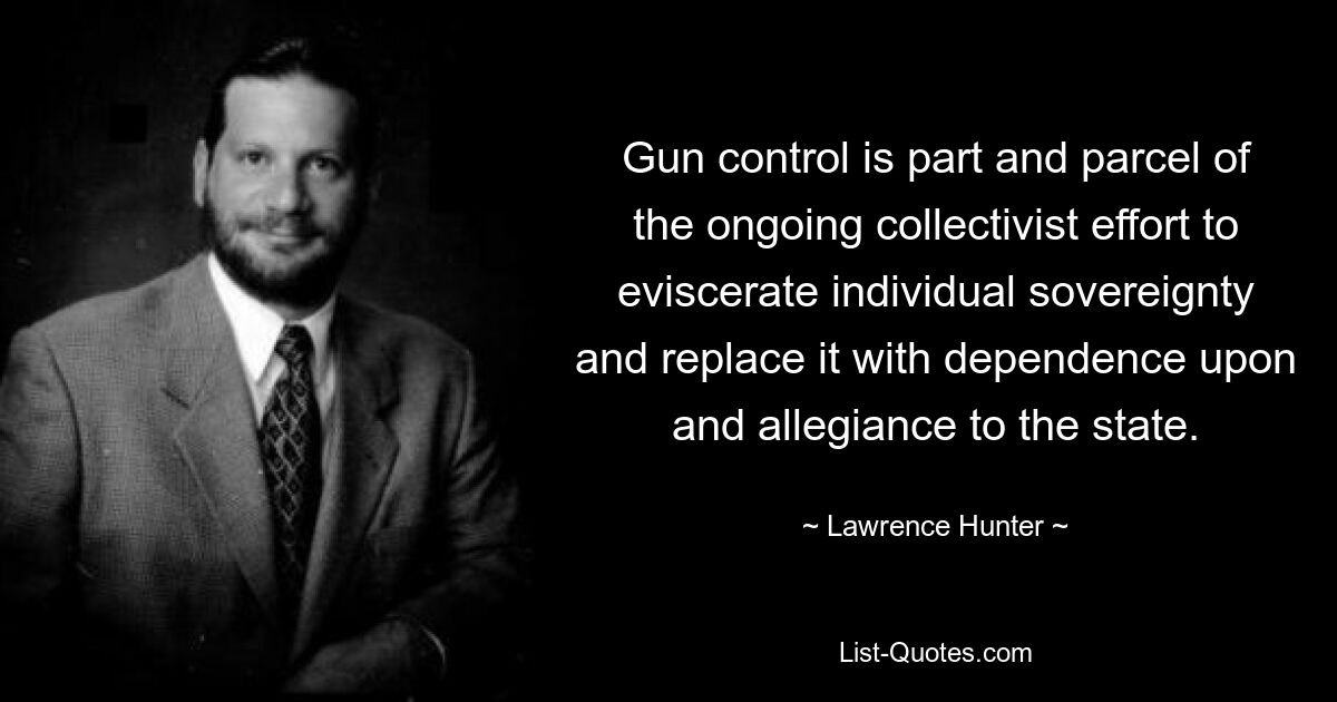 Gun control is part and parcel of the ongoing collectivist effort to eviscerate individual sovereignty and replace it with dependence upon and allegiance to the state. — © Lawrence Hunter