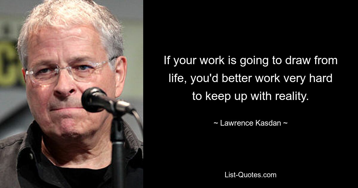 If your work is going to draw from life, you'd better work very hard to keep up with reality. — © Lawrence Kasdan