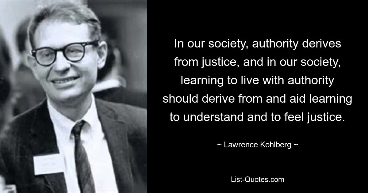 In our society, authority derives from justice, and in our society, learning to live with authority should derive from and aid learning to understand and to feel justice. — © Lawrence Kohlberg