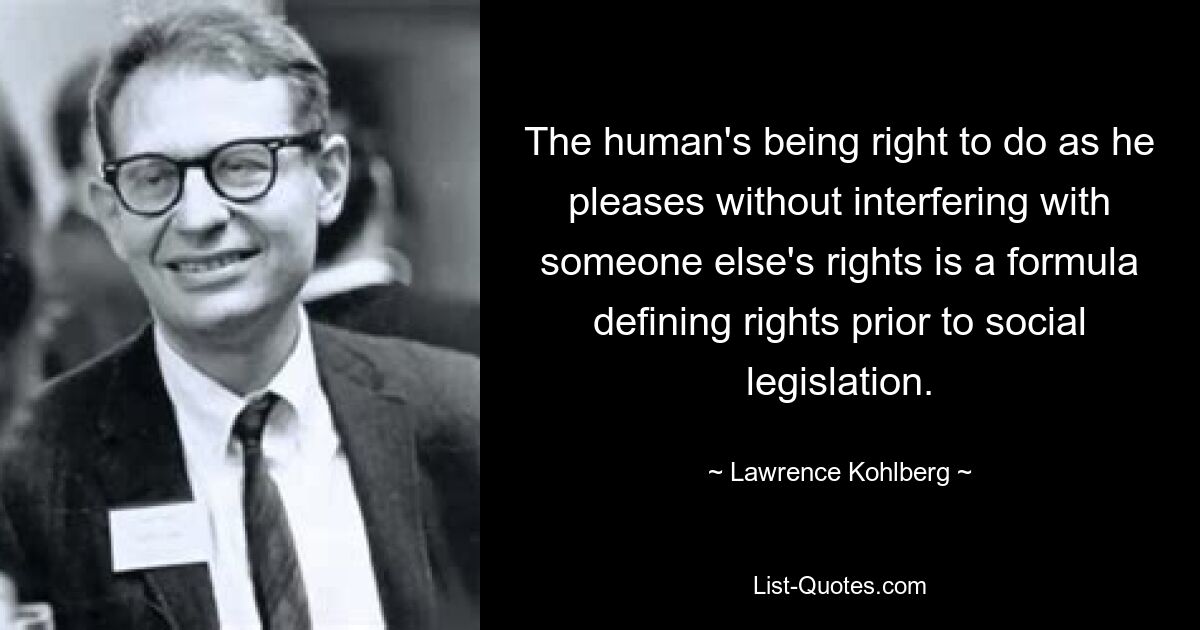 The human's being right to do as he pleases without interfering with someone else's rights is a formula defining rights prior to social legislation. — © Lawrence Kohlberg