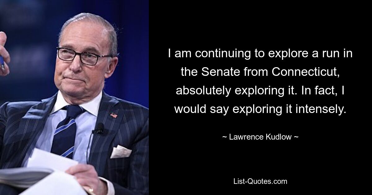 I am continuing to explore a run in the Senate from Connecticut, absolutely exploring it. In fact, I would say exploring it intensely. — © Lawrence Kudlow