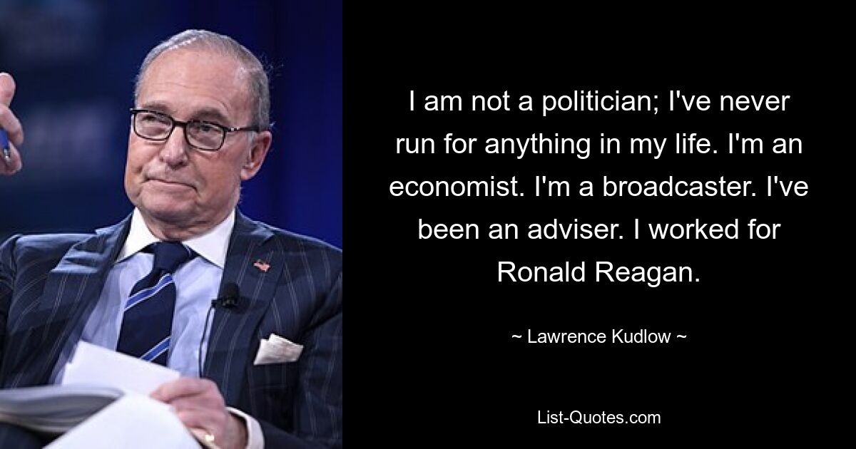 I am not a politician; I've never run for anything in my life. I'm an economist. I'm a broadcaster. I've been an adviser. I worked for Ronald Reagan. — © Lawrence Kudlow