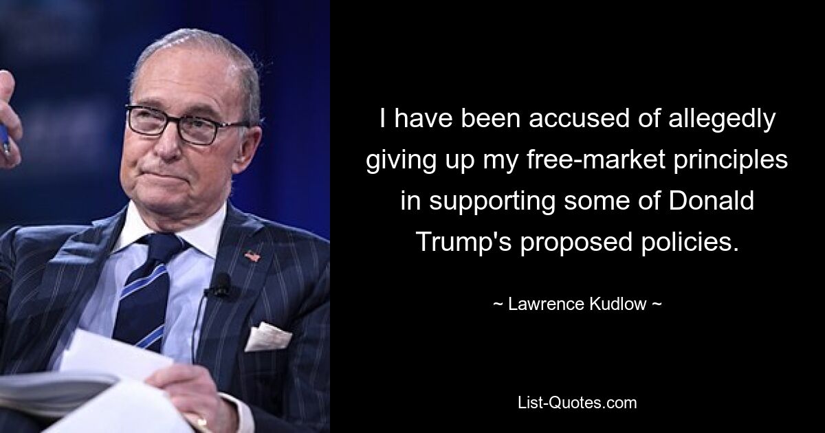 I have been accused of allegedly giving up my free-market principles in supporting some of Donald Trump's proposed policies. — © Lawrence Kudlow