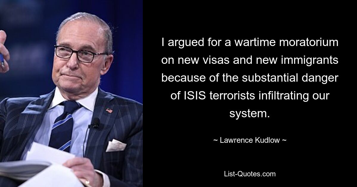 I argued for a wartime moratorium on new visas and new immigrants because of the substantial danger of ISIS terrorists infiltrating our system. — © Lawrence Kudlow