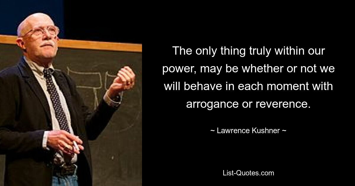 The only thing truly within our power, may be whether or not we will behave in each moment with arrogance or reverence. — © Lawrence Kushner