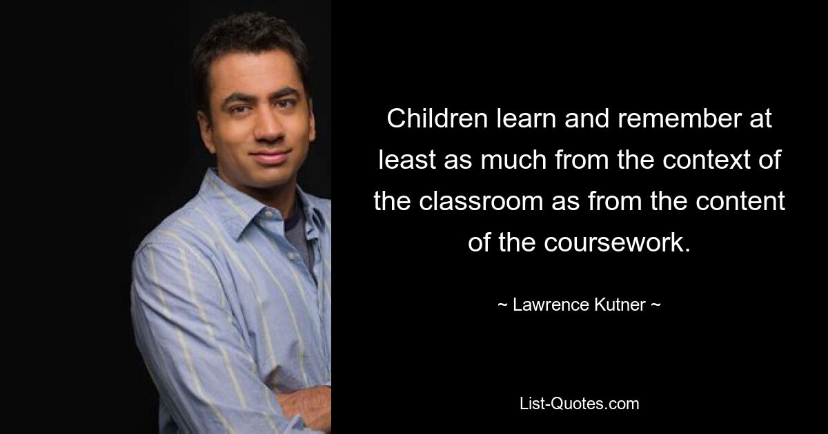 Children learn and remember at least as much from the context of the classroom as from the content of the coursework. — © Lawrence Kutner