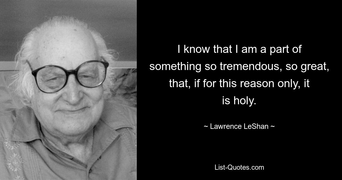 I know that I am a part of something so tremendous, so great, that, if for this reason only, it is holy. — © Lawrence LeShan