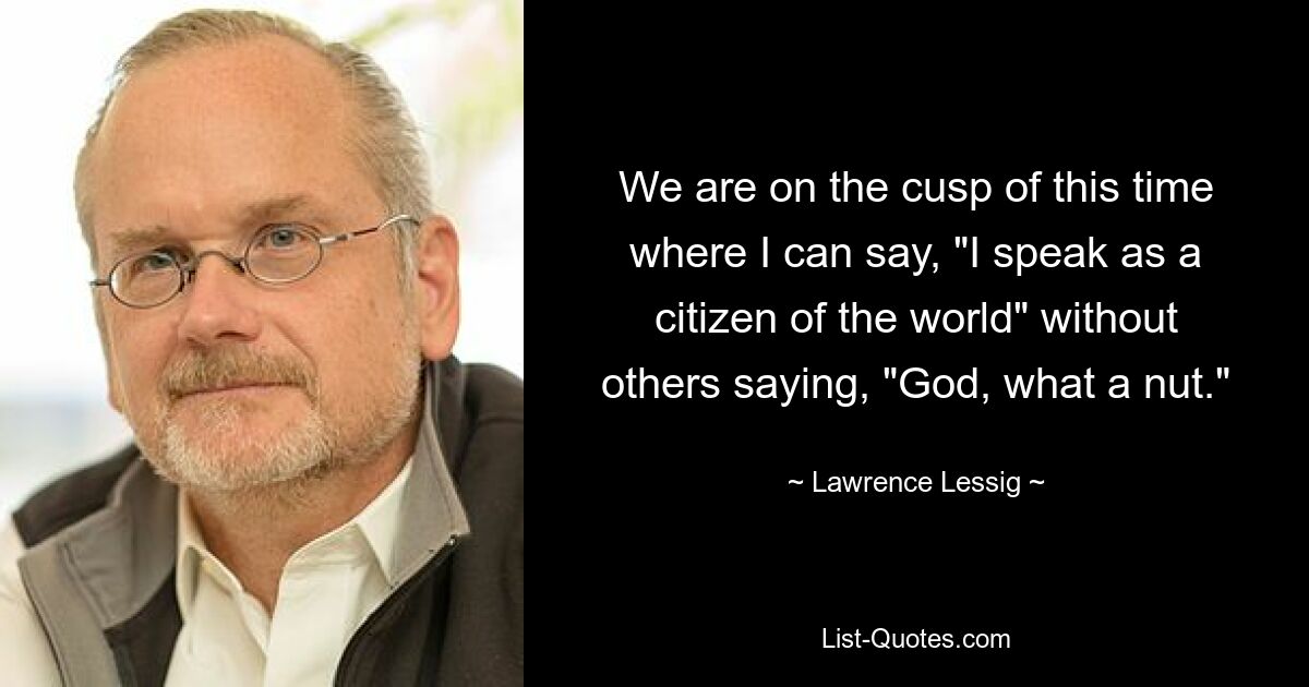 We are on the cusp of this time where I can say, "I speak as a citizen of the world" without others saying, "God, what a nut." — © Lawrence Lessig