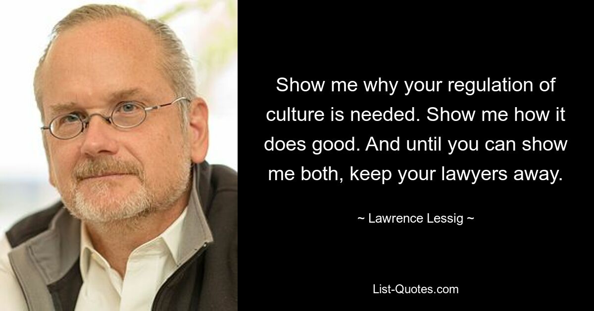 Show me why your regulation of culture is needed. Show me how it does good. And until you can show me both, keep your lawyers away. — © Lawrence Lessig