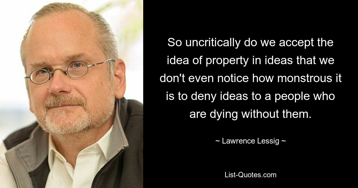 So uncritically do we accept the idea of property in ideas that we don't even notice how monstrous it is to deny ideas to a people who are dying without them. — © Lawrence Lessig